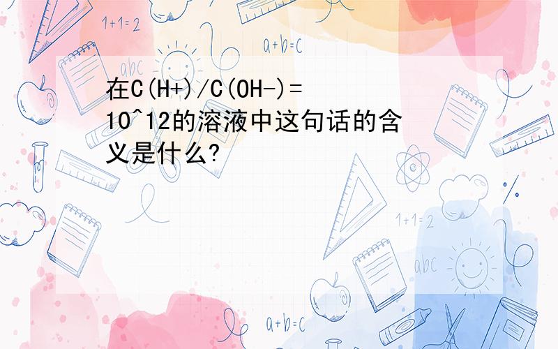 在C(H+)/C(OH-)=10^12的溶液中这句话的含义是什么?