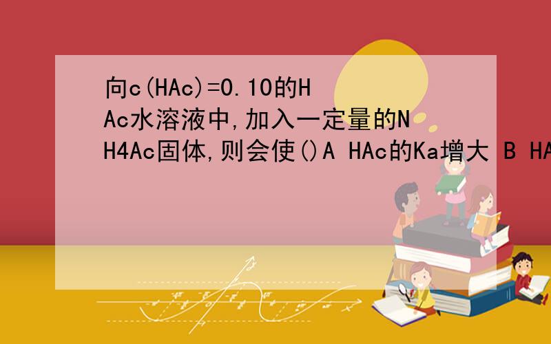 向c(HAc)=0.10的HAc水溶液中,加入一定量的NH4Ac固体,则会使()A HAc的Ka增大 B HAc的Ka减小 C 溶液的pH升高 D溶液的pH降低详解.