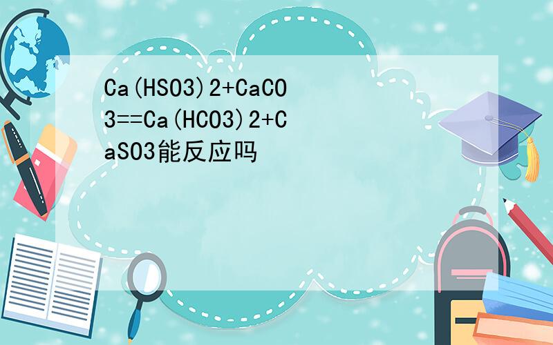Ca(HSO3)2+CaCO3==Ca(HCO3)2+CaSO3能反应吗