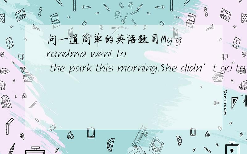 问一道简单的英语题目My grandma went to the park this morning.She didn’t go to the market（保持原意）My grandma ----------- go to the market this morning.She went to the park -------写出理由