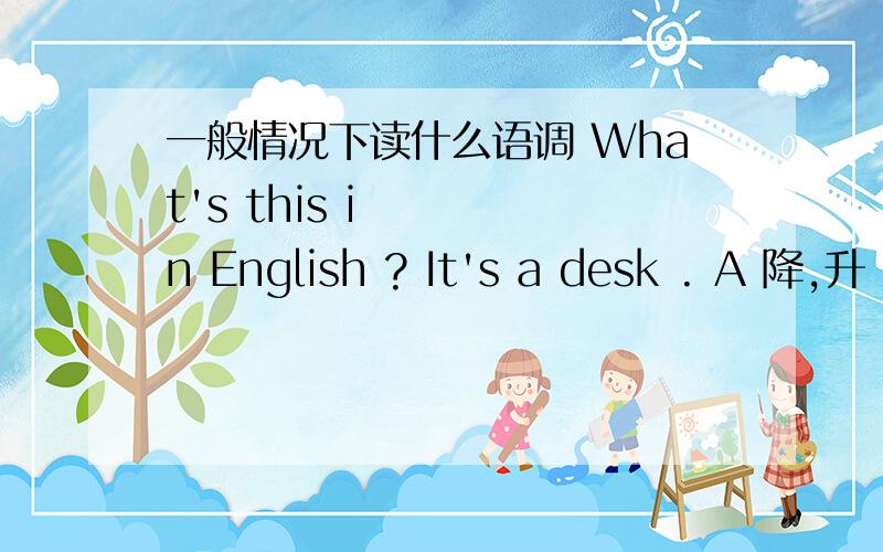 一般情况下读什么语调 What's this in English ? It's a desk . A 降,升 B 降,降 C 升,降