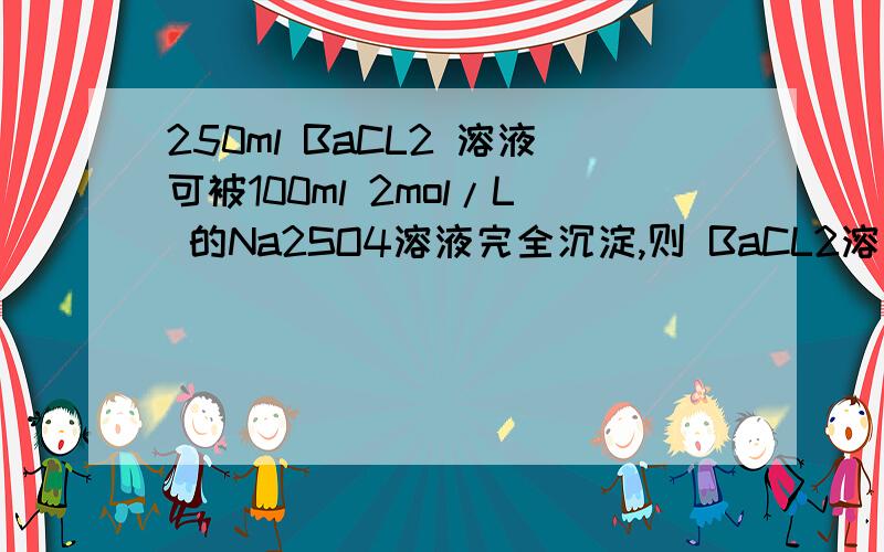 250ml BaCL2 溶液可被100ml 2mol/L 的Na2SO4溶液完全沉淀,则 BaCL2溶液的物质的浓度是