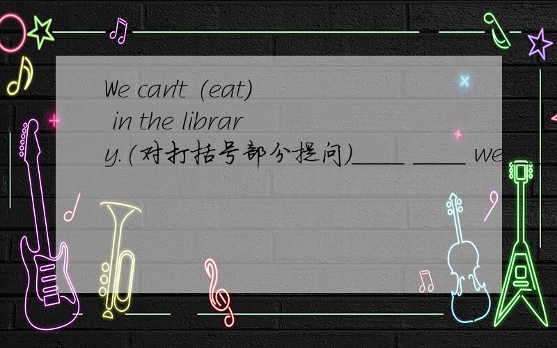 We can't （eat） in the library.(对打括号部分提问)____ ____ we ____ in the library?