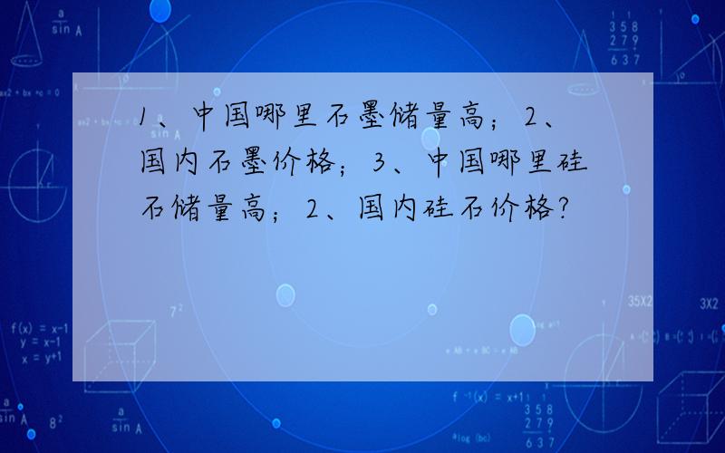 1、中国哪里石墨储量高；2、国内石墨价格；3、中国哪里硅石储量高；2、国内硅石价格?
