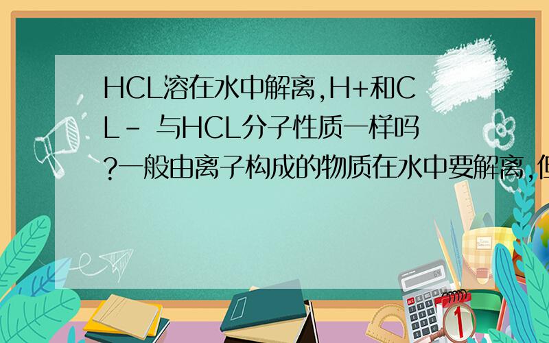 HCL溶在水中解离,H+和CL- 与HCL分子性质一样吗?一般由离子构成的物质在水中要解离,但如HCL,H2CO3,这样由分子构成的物质也要解离,解离后还可以变回分子吗?分析一下HCL气体,稀盐酸,浓盐酸之间