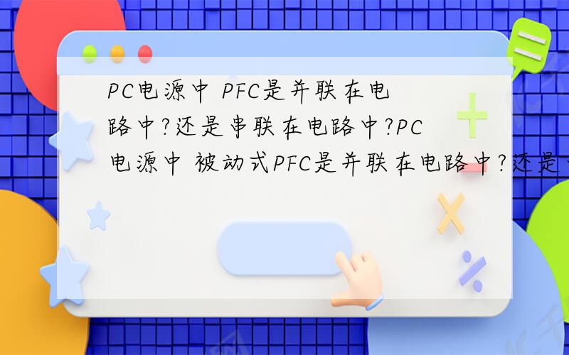 PC电源中 PFC是并联在电路中?还是串联在电路中?PC电源中 被动式PFC是并联在电路中?还是串联在电路中?谁回答我啊