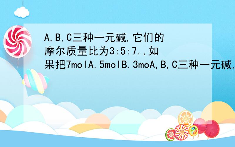 A,B,C三种一元碱,它们的摩尔质量比为3:5:7.,如果把7molA.5molB.3moA,B,C三种一元碱,它们的摩尔质量比为3:5:7.,如果把7molA.5molB.3molC混合均匀,取混合碱5.36克,含碱的物质的量为0.15mol,试求A.B.C的摩尔质