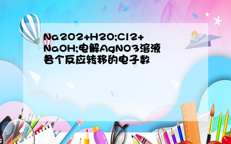 Na2O2+H2O;Cl2+NaOH;电解AgNO3溶液各个反应转移的电子数
