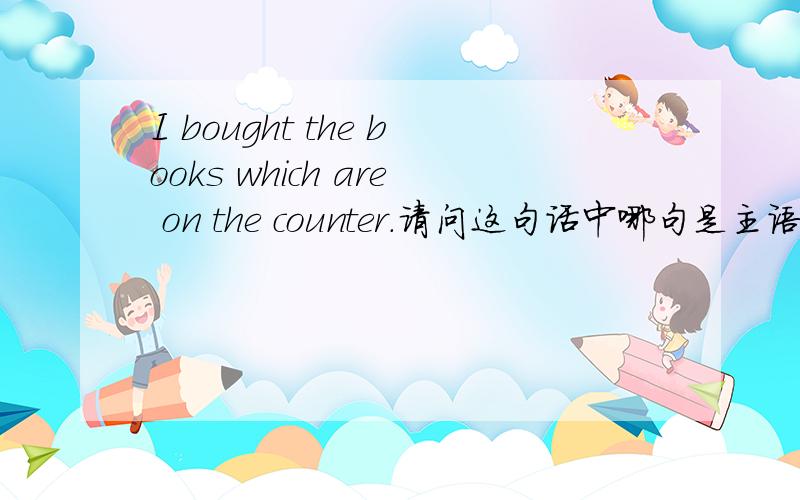 I bought the books which are on the counter.请问这句话中哪句是主语,哪句是从句