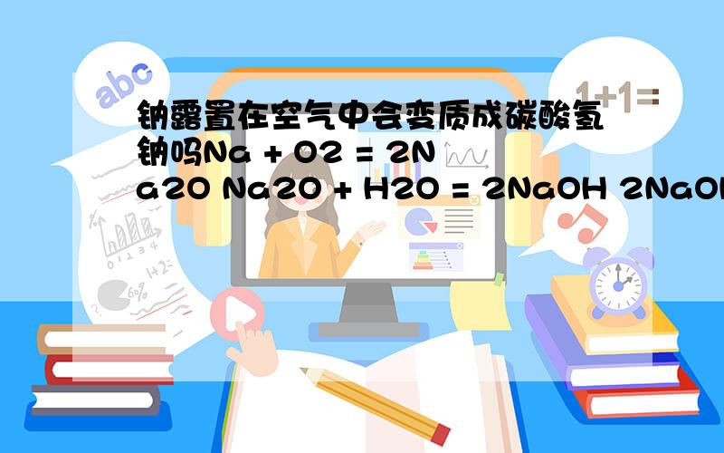 钠露置在空气中会变质成碳酸氢钠吗Na + O2 = 2Na2O Na2O + H2O = 2NaOH 2NaOH+CO2=Na2CO3+H2ONa2CO3+H2O+CO2=2NaHCO3