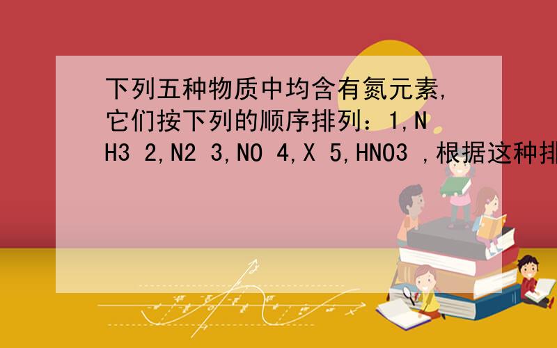 下列五种物质中均含有氮元素,它们按下列的顺序排列：1,NH3 2,N2 3,NO 4,X 5,HNO3 ,根据这种排列规律,XA,N2OB,NO2C,N2O5D,NaNO2
