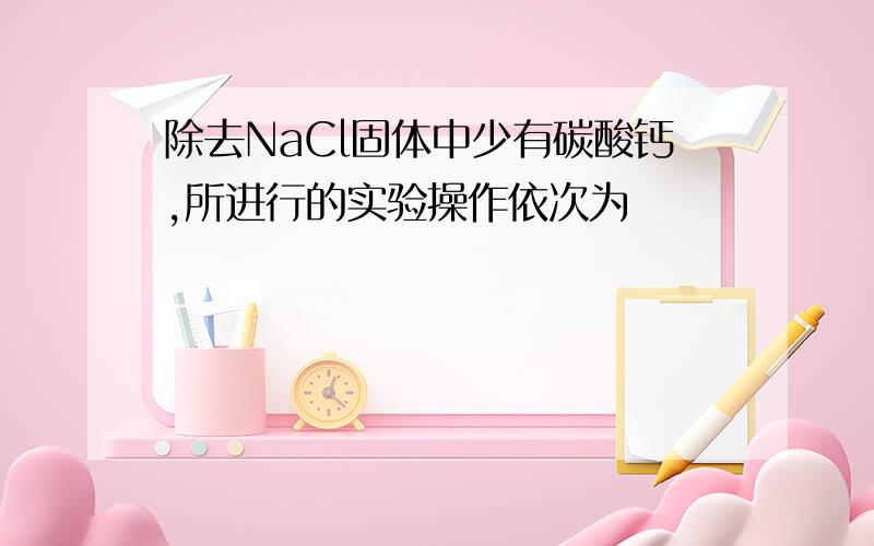 除去NaCl固体中少有碳酸钙,所进行的实验操作依次为