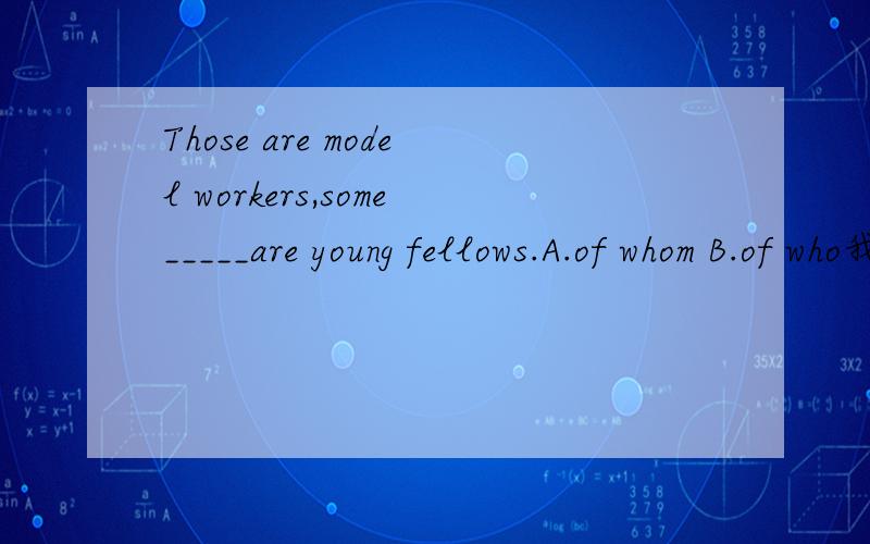 Those are model workers,some_____are young fellows.A.of whom B.of who我选的B,这里的______在定语从句中作主语,怎么会是of whom呢?