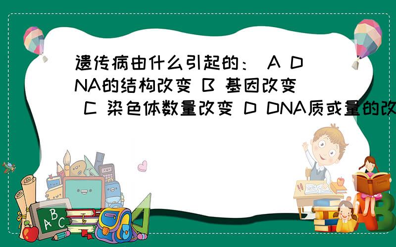 遗传病由什么引起的： A DNA的结构改变 B 基因改变 C 染色体数量改变 D DNA质或量的改变我只是8年级的学生麻烦解释的浅显一点