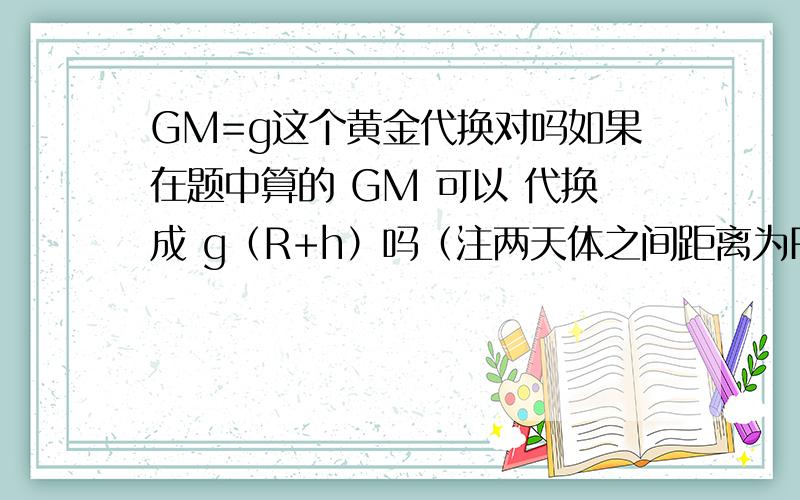 GM=g这个黄金代换对吗如果在题中算的 GM 可以 代换成 g（R+h）吗（注两天体之间距离为R+h）