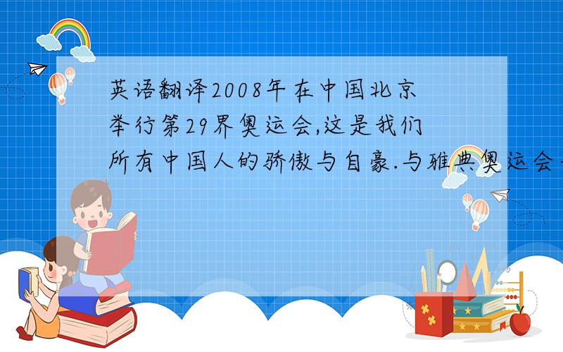 英语翻译2008年在中国北京举行第29界奥运会,这是我们所有中国人的骄傲与自豪.与雅典奥运会一样,北京奥运会的比赛项目是大项28项,有田径,水上运动,乒乓球等等.福娃是奥运会吉祥物,是五个