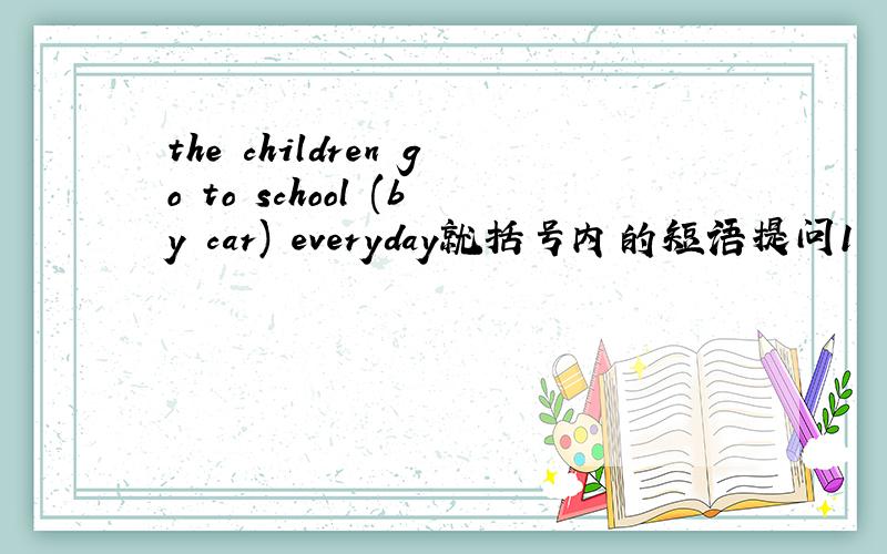 the children go to school (by car) everyday就括号内的短语提问1     they are going to school (on foot)2     mrs.sawyer usually (stays at home) in the moring3     (she) is going to the shops4     mrs.sawyer usually drinks tea (in the living ro