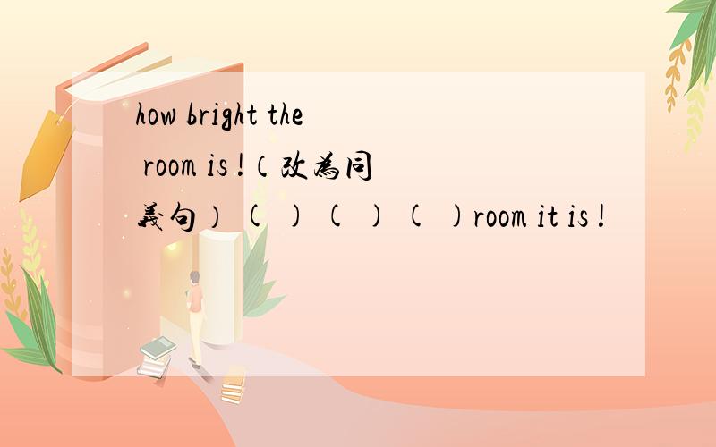 how bright the room is !（改为同义句） ( ) ( ) ( )room it is !