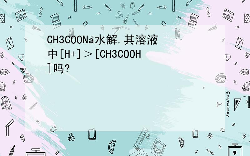 CH3COONa水解.其溶液中[H+]＞[CH3COOH]吗?
