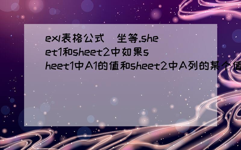 exl表格公式(坐等.sheet1和sheet2中如果sheet1中A1的值和sheet2中A列的某个值相等,那么sheet中B1的值等于sheet2中A列对应的后面B列的值列如：sheet1!A1=sheet2!A10,那么sheet1!B1=sheet2!B10sheet1!A1=sheet2!A4,那么she