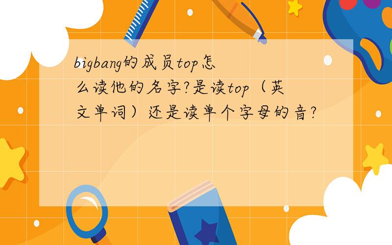 bigbang的成员top怎么读他的名字?是读top（英文单词）还是读单个字母的音?