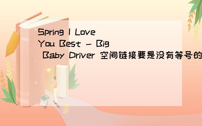 Spring I Love You Best - Big Baby Driver 空间链接要是没有等号的有效连接哦!用百度hi我!