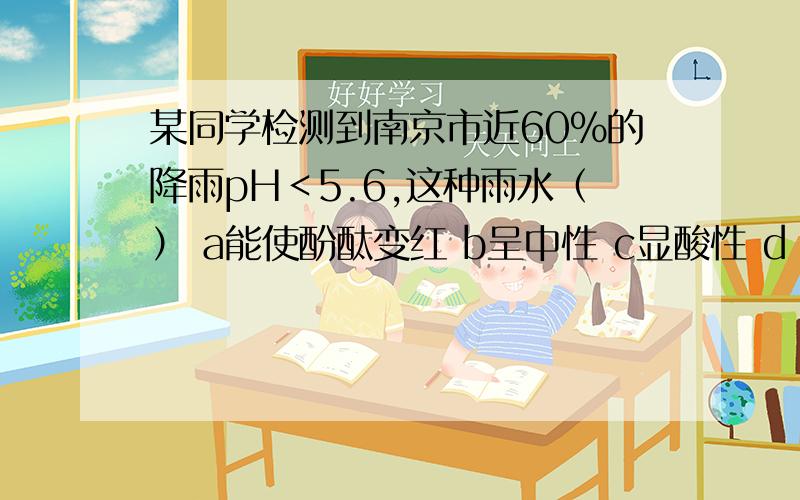 某同学检测到南京市近60%的降雨pH＜5.6,这种雨水（） a能使酚酞变红 b呈中性 c显酸性 d 显碱性