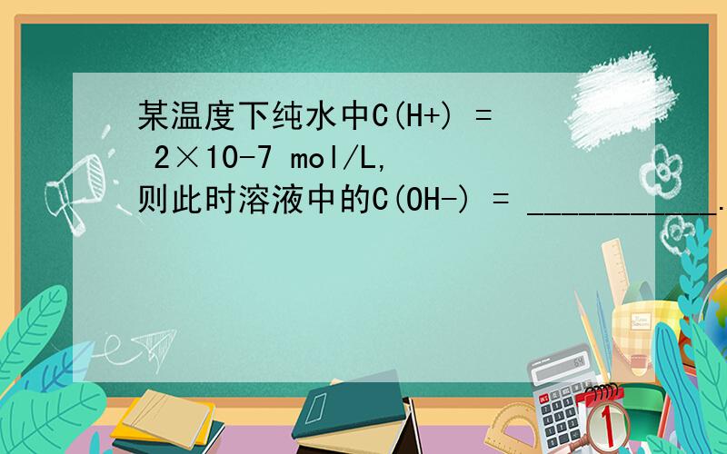 某温度下纯水中C(H+) = 2×10-7 mol/L,则此时溶液中的C(OH-) = ___________.