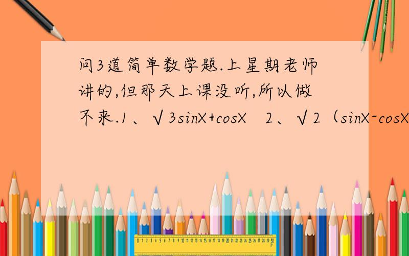 问3道简单数学题.上星期老师讲的,但那天上课没听,所以做不来.1、√3sinX+cosX   2、√2（sinX-cosX）    3、√2cosX-√6sinX    以上三道都是化简题.注：√是根号.跪求解答!