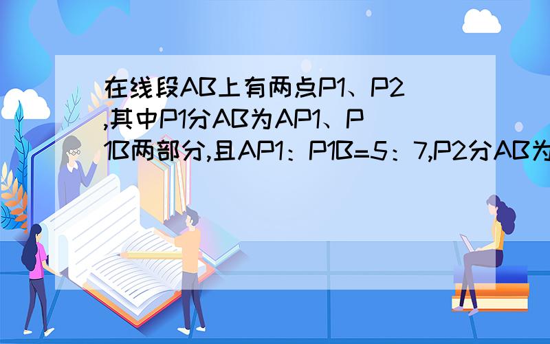 在线段AB上有两点P1、P2,其中P1分AB为AP1、P1B两部分,且AP1：P1B=5：7,P2分AB为两部分,且AP2：P2B=5：在线段AB上有两点P1、P2，其中P1分AB为AP1、P1B两部分，且AP1：P1B=5：7，P2分AB为两部分，且AP2：P2B=5