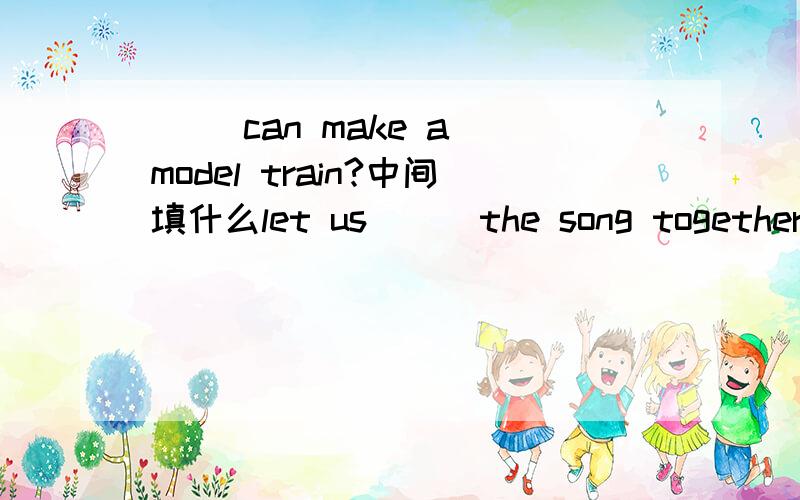 ( )can make a model train?中间填什么let us ( )the song together.中间填什么