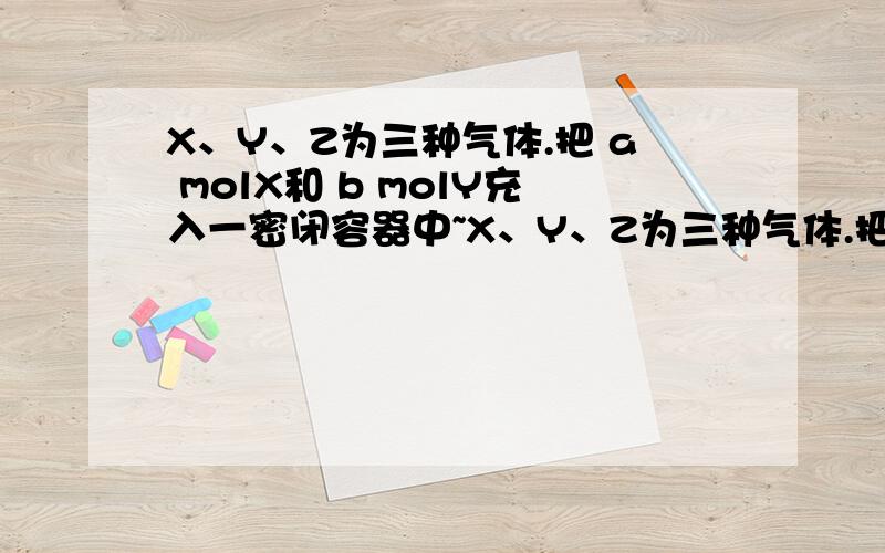 X、Y、Z为三种气体.把 a molX和 b molY充入一密闭容器中~X、Y、Z为三种气体.把 a molX和 b molY充入一密闭容器中.发生反应X＋2Y2Z 达到平衡时,若它们的物质的量满足：n（X）+n（Y）=n（Z）,则Y的转化