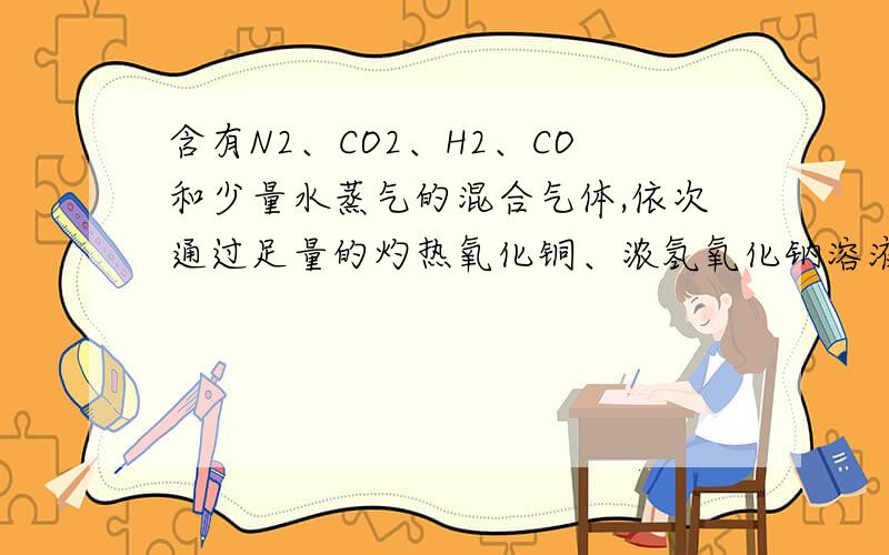 含有N2、CO2、H2、CO和少量水蒸气的混合气体,依次通过足量的灼热氧化铜、浓氢氧化钠溶液、浓硫酸后剩余的气体是（）A.N2 B.CO2和N2 C.H2和CO D.CO和CO2