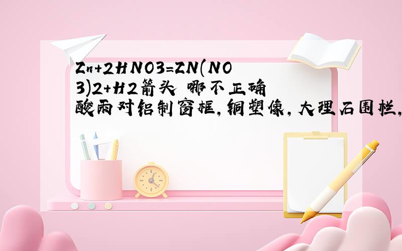 Zn+2HNO3=ZN(NO3)2+H2箭头 哪不正确 酸雨对铝制窗框,铜塑像,大理石围栏,柏油路面 为什么大理石强?