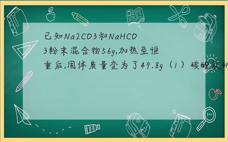 已知Na2CO3和NaHCO3粉末混合物56g,加热至恒重后,固体质量变为了49.8g（1）碳酸氢钠的质量是多少克?碳酸钠的质量是多少克?（2）碳酸氢钠喝碳酸钠的质量分数