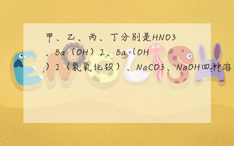 甲、乙、丙、丁分别是HNO3、Ba（OH）2、Ba（OH）2（氢氧化钡）、NaCO3、NaOH四种溶液中的一种,已知乙和甲、丙、丁都可以反应,则下了说法正确的是( )A.乙一定是NaOH B.丁一定是NaCO3 C.丙不可能是B