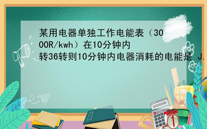 某用电器单独工作电能表（3000R/kwh）在10分钟内转36转则10分钟内电器消耗的电能是 J.