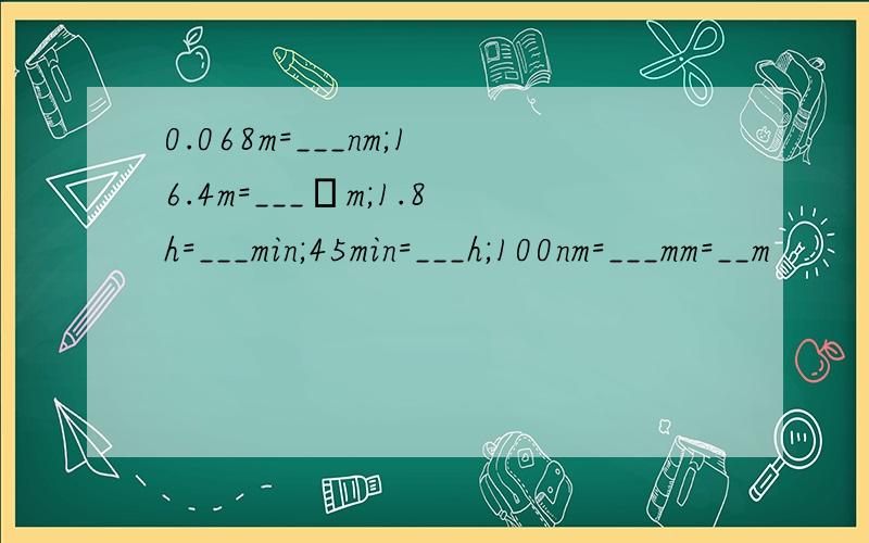 0.068m=___nm;16.4m=___μm;1.8h=___min;45min=___h;100nm=___mm=__m