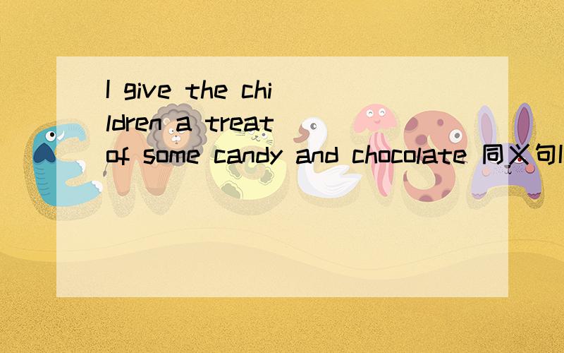 I give the children a treat of some candy and chocolate 同义句I give the children some candy and chocolate_ _ _
