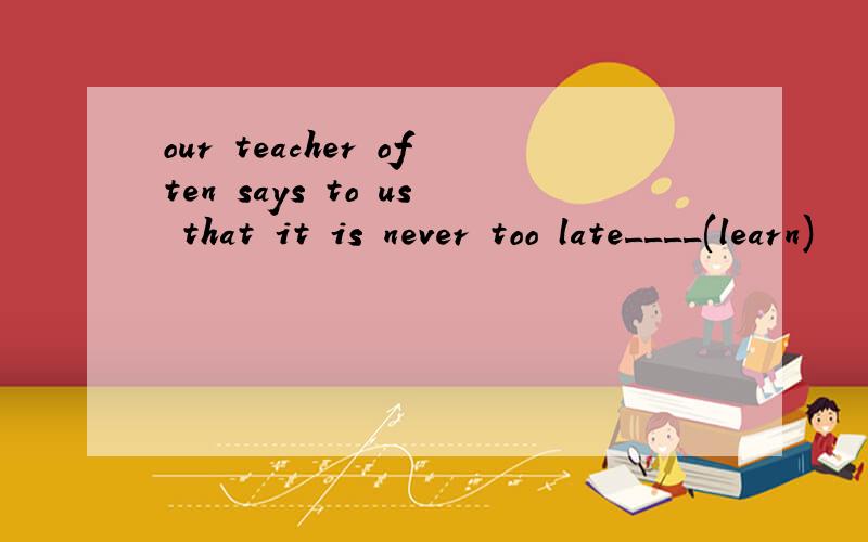our teacher often says to us that it is never too late____(learn)