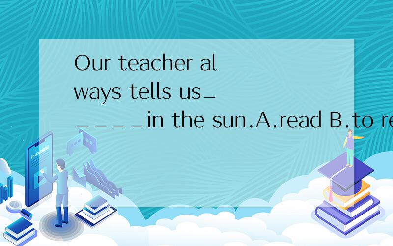 Our teacher always tells us_____in the sun.A.read B.to read C.reading D.not to read