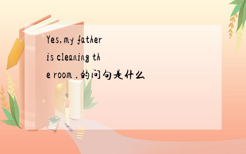 Yes,my father is cleaning the room .的问句是什么
