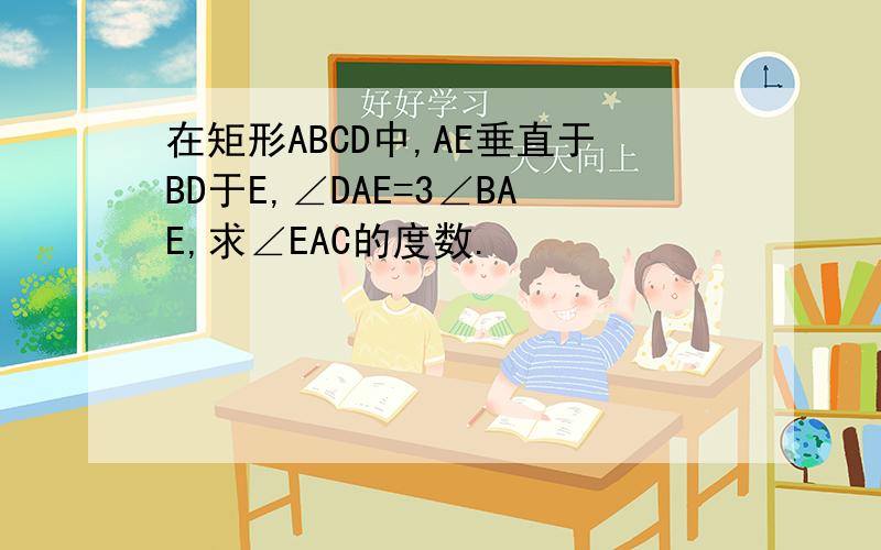 在矩形ABCD中,AE垂直于BD于E,∠DAE=3∠BAE,求∠EAC的度数.
