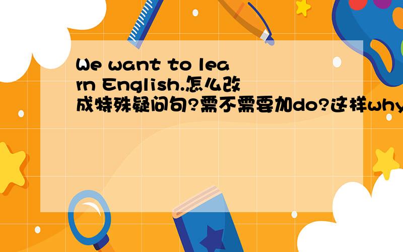 We want to learn English.怎么改成特殊疑问句?需不需要加do?这样why do we want to learn english?
