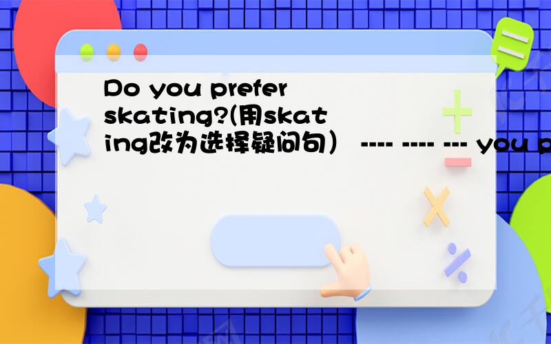 Do you prefer skating?(用skating改为选择疑问句） ---- ---- --- you perfer,---- ----- -----?