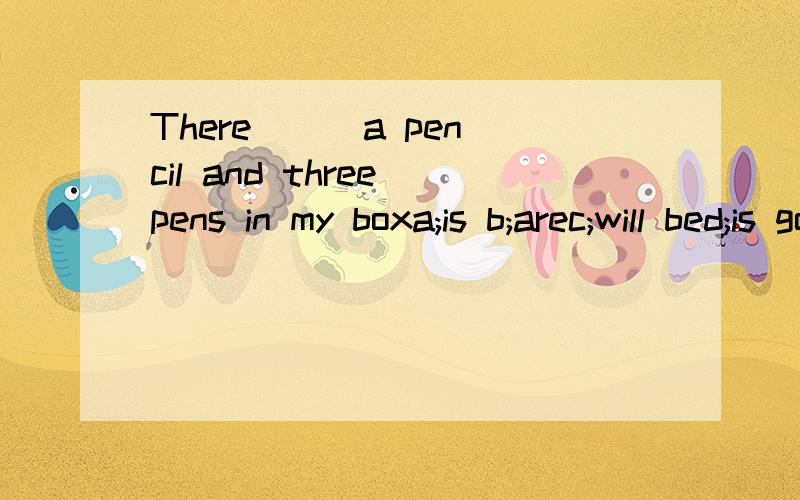 There __ a pencil and three pens in my boxa;is b;arec;will bed;is going to be