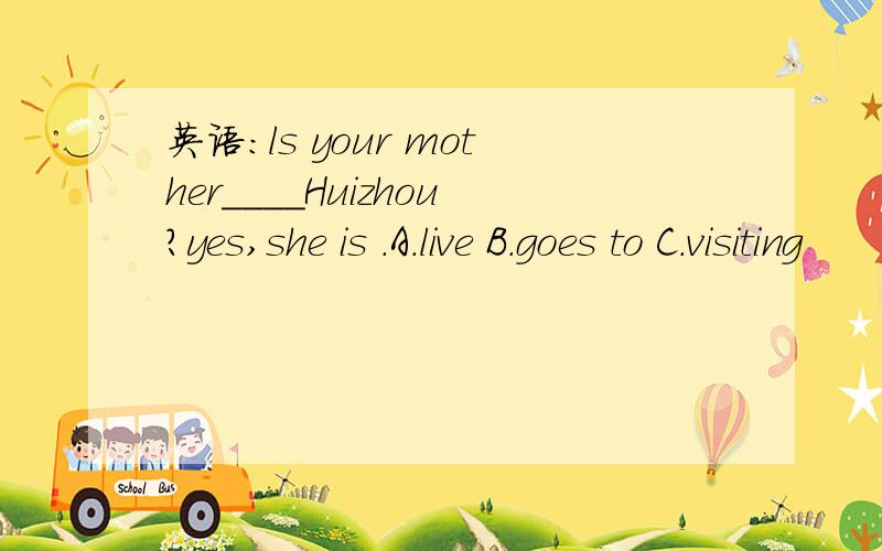 英语：ls your mother____Huizhou?yes,she is .A.live B.goes to C.visiting