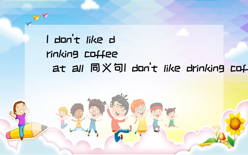 I don't like drinking coffee at all 同义句I don't like drinking coffee ___ ___ ___