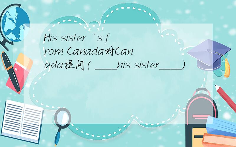 His sister‘s from Canada对Canada提问（ ____his sister____）
