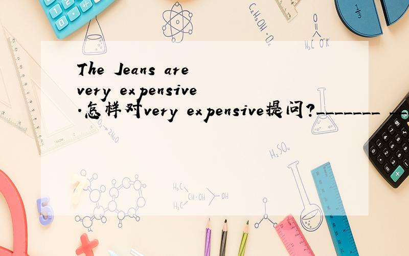 The Jeans are very expensive.怎样对very expensive提问?_______ _________ are the Jeans?